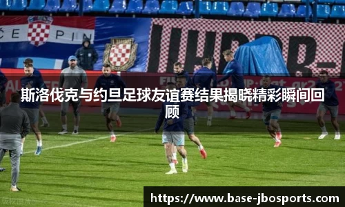 斯洛伐克与约旦足球友谊赛结果揭晓精彩瞬间回顾